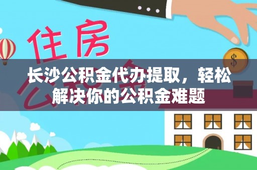 巴楚长沙公积金代办提取，轻松解决你的公积金难题