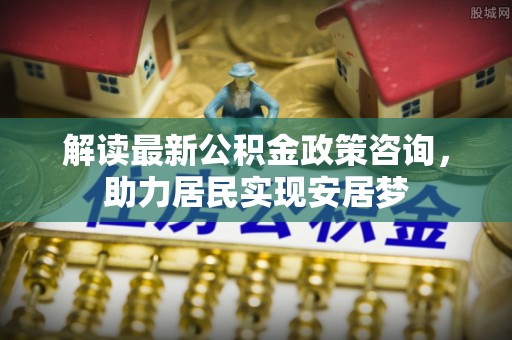 巴楚解读最新公积金政策咨询，助力居民实现安居梦