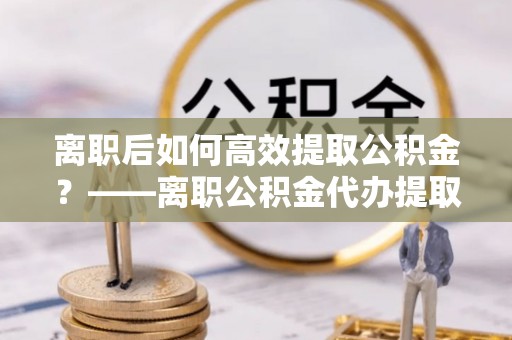 巴楚离职后如何高效提取公积金？——离职公积金代办提取全流程解析