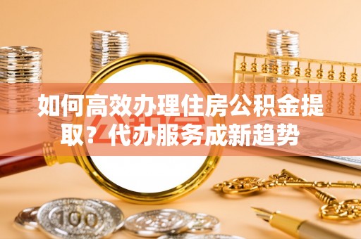巴楚如何高效办理住房公积金提取？代办服务成新趋势