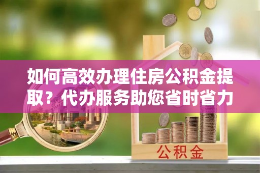 巴楚如何高效办理住房公积金提取？代办服务助您省时省力