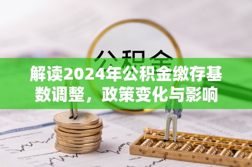 巴楚解读2024年公积金缴存基数调整，政策变化与影响
