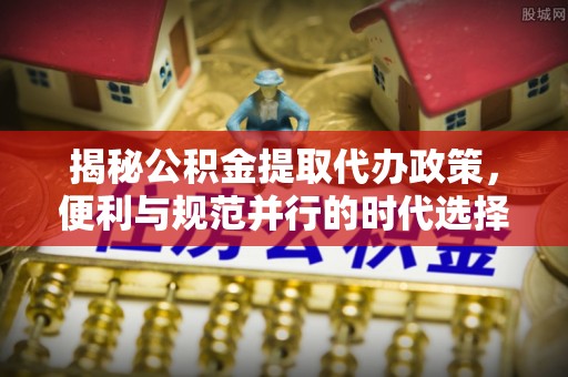 巴楚揭秘公积金提取代办政策，便利与规范并行的时代选择