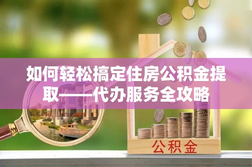 巴楚如何轻松搞定住房公积金提取——代办服务全攻略