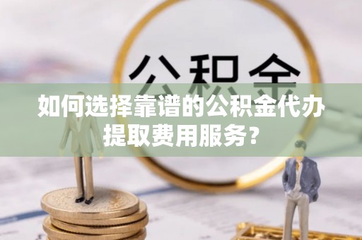 巴楚如何选择靠谱的公积金代办提取费用服务？