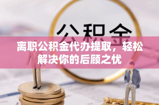 巴楚离职公积金代办提取，轻松解决你的后顾之忧