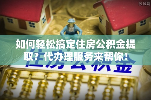 巴楚如何轻松搞定住房公积金提取？代办理服务来帮你！