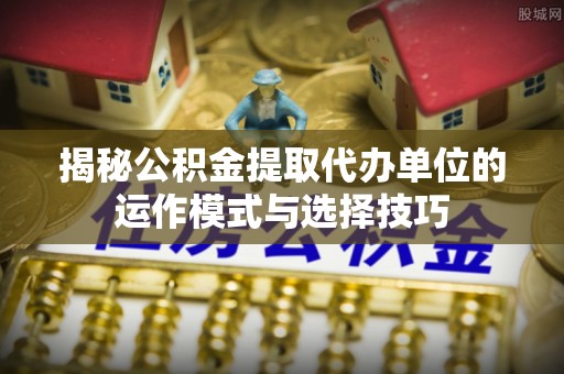 巴楚揭秘公积金提取代办单位的运作模式与选择技巧