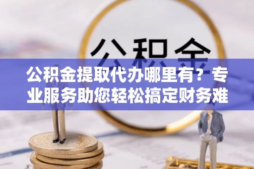 巴楚公积金提取代办哪里有？专业服务助您轻松搞定财务难题