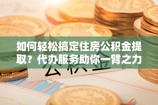 巴楚如何轻松搞定住房公积金提取？代办服务助你一臂之力
