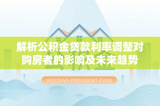 巴楚解析公积金贷款利率调整对购房者的影响及未来趋势