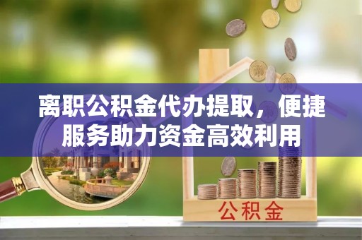巴楚离职公积金代办提取，便捷服务助力资金高效利用