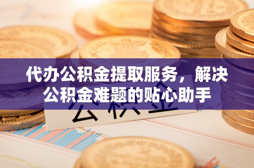 巴楚代办公积金提取服务，解决公积金难题的贴心助手