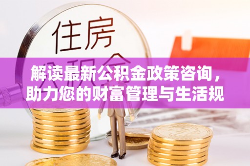 巴楚解读最新公积金政策咨询，助力您的财富管理与生活规划