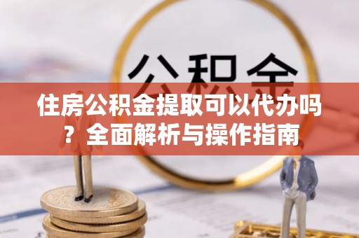 巴楚住房公积金提取可以代办吗？全面解析与操作指南