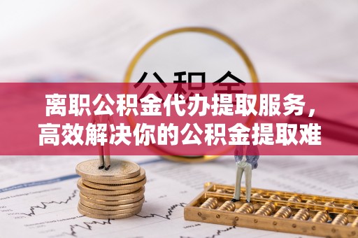 巴楚离职公积金代办提取服务，高效解决你的公积金提取难题
