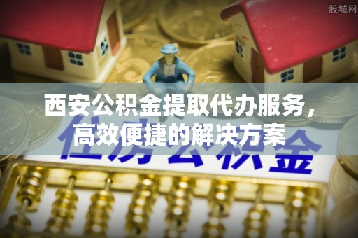 巴楚西安公积金提取代办服务，高效便捷的解决方案