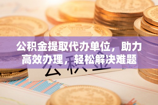 巴楚公积金提取代办单位，助力高效办理，轻松解决难题