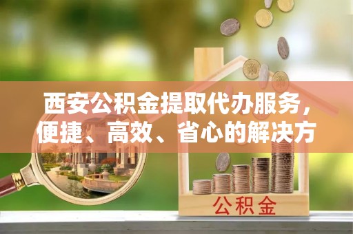 巴楚西安公积金提取代办服务，便捷、高效、省心的解决方案