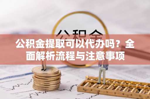 巴楚公积金提取可以代办吗？全面解析流程与注意事项