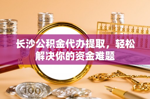 巴楚长沙公积金代办提取，轻松解决你的资金难题