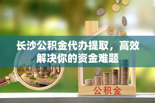 巴楚长沙公积金代办提取，高效解决你的资金难题
