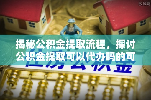 巴楚揭秘公积金提取流程，探讨公积金提取可以代办吗的可行性与注意事项