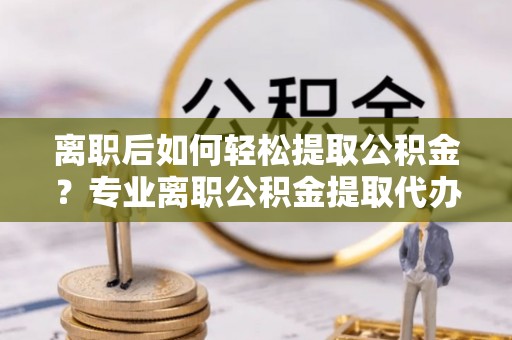 巴楚离职后如何轻松提取公积金？专业离职公积金提取代办服务指南