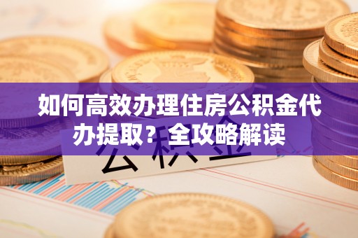 巴楚如何高效办理住房公积金代办提取？全攻略解读
