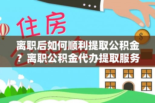 巴楚离职后如何顺利提取公积金？离职公积金代办提取服务助力无忧办理