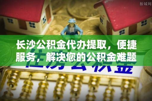 巴楚长沙公积金代办提取，便捷服务，解决您的公积金难题