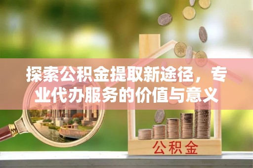 巴楚探索公积金提取新途径，专业代办服务的价值与意义