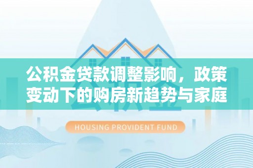 巴楚公积金贷款调整影响，政策变动下的购房新趋势与家庭财务规划