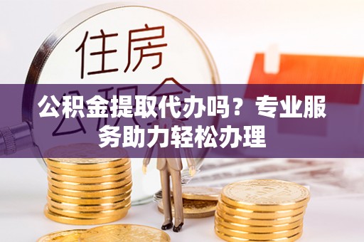 巴楚公积金提取代办吗？专业服务助力轻松办理