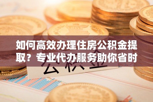 巴楚如何高效办理住房公积金提取？专业代办服务助你省时省力