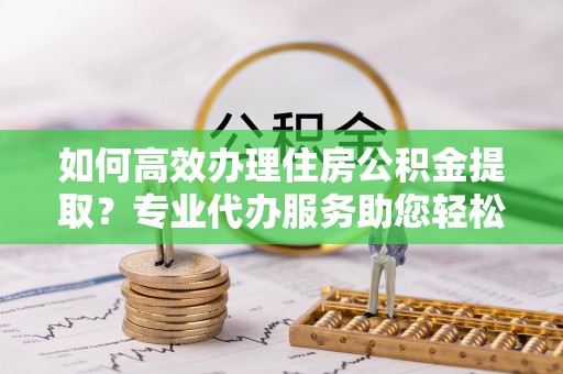 巴楚如何高效办理住房公积金提取？专业代办服务助您轻松搞定