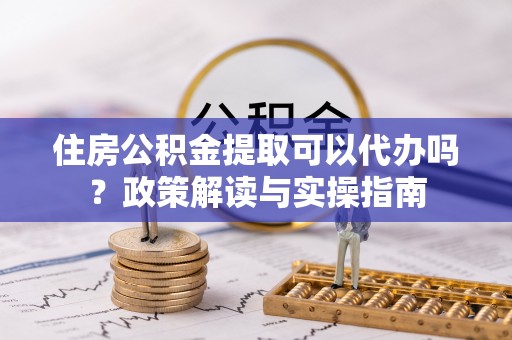 巴楚住房公积金提取可以代办吗？政策解读与实操指南