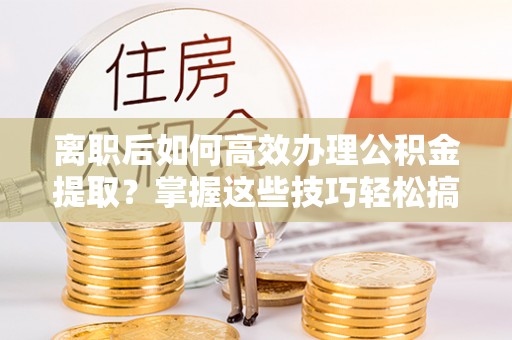 巴楚离职后如何高效办理公积金提取？掌握这些技巧轻松搞定