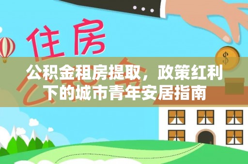 巴楚公积金租房提取，政策红利下的城市青年安居指南