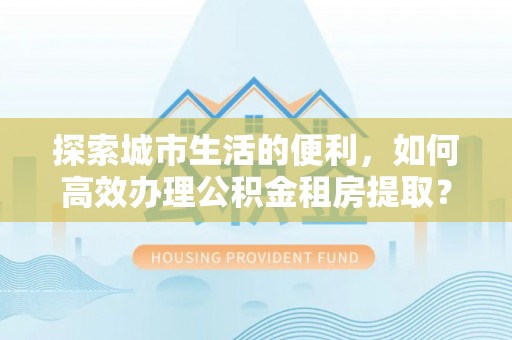 巴楚探索城市生活的便利，如何高效办理公积金租房提取？
