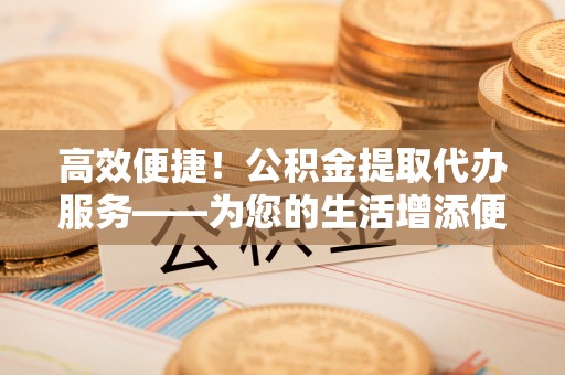 巴楚高效便捷！公积金提取代办服务——为您的生活增添便利