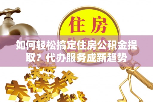 巴楚如何轻松搞定住房公积金提取？代办服务成新趋势