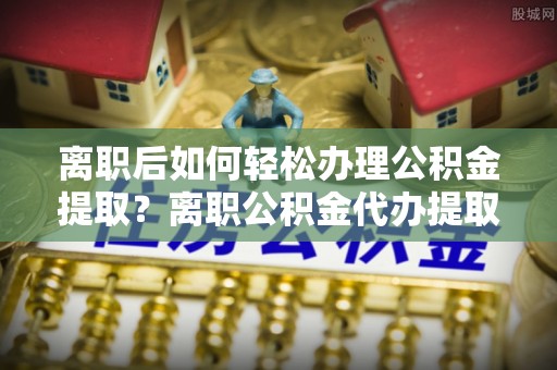 巴楚离职后如何轻松办理公积金提取？离职公积金代办提取服务详解