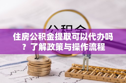 巴楚住房公积金提取可以代办吗？了解政策与操作流程
